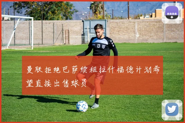 曼联拒绝巴萨续租拉什福德计划希望直接出售球员