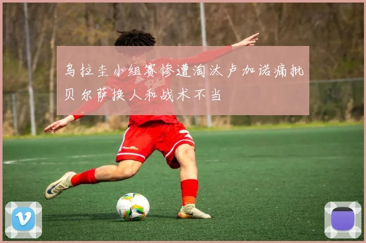 乌拉圭小组赛惨遭淘汰卢加诺痛批贝尔萨换人和战术不当