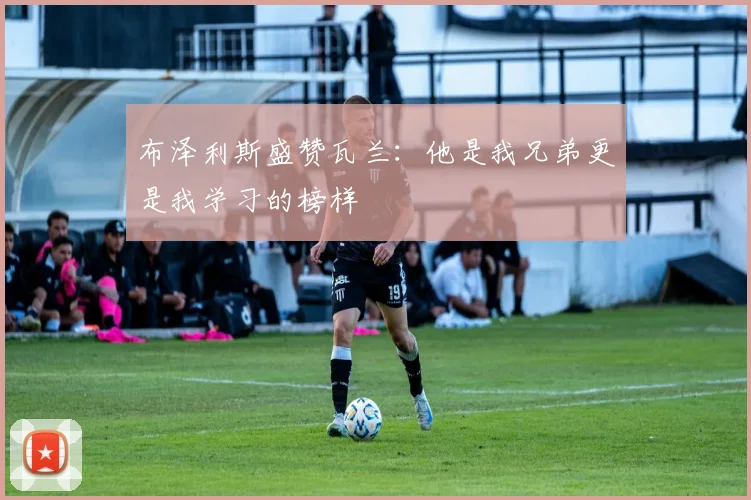 布泽利斯盛赞瓦兰：他是我兄弟更是我学习的榜样