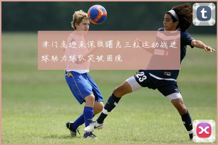 津门虎迎来保级曙光三粒运动战进球助力球队突破困境