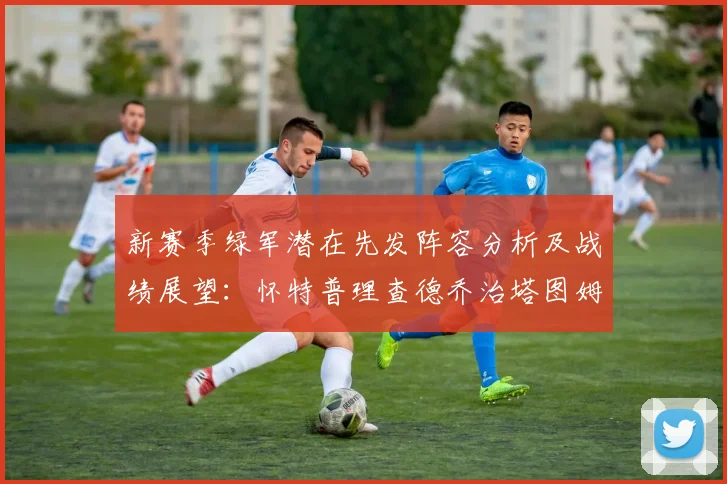 新赛季绿军潜在先发阵容分析及战绩展望：怀特普理查德乔治塔图姆奎塔组合