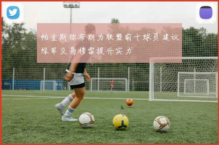 帕金斯称布朗为联盟前十球员建议绿军交易穆雷提升实力