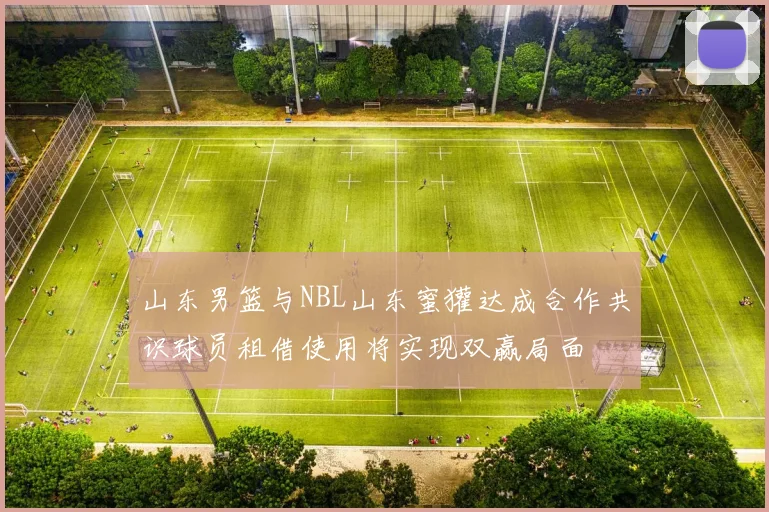 山东男篮与NBL山东蜜獾达成合作共识球员租借使用将实现双赢局面