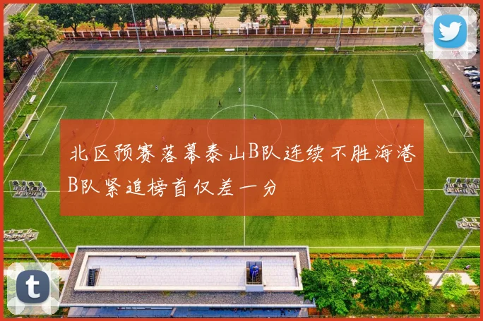 北区预赛落幕泰山B队连续不胜海港B队紧追榜首仅差一分