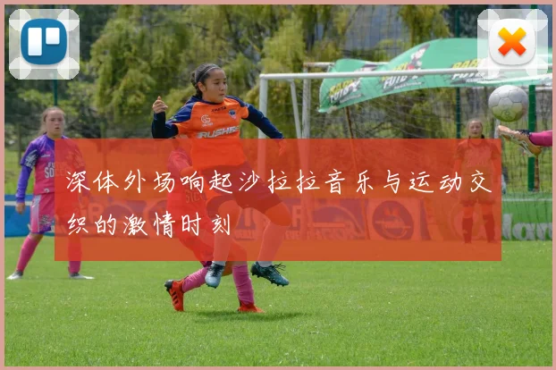 深体外场响起沙拉拉音乐与运动交织的激情时刻