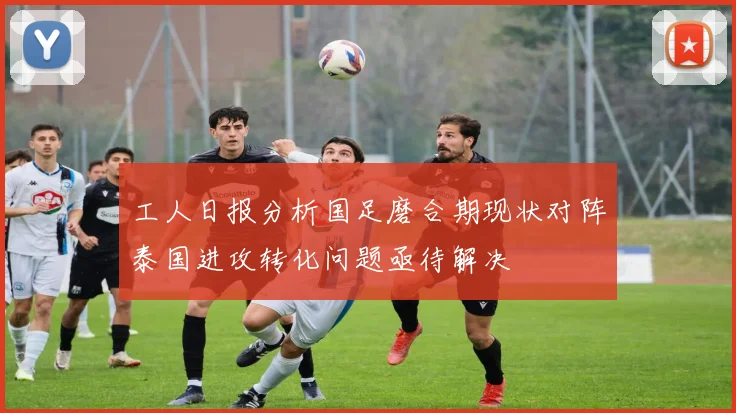 工人日报分析国足磨合期现状对阵泰国进攻转化问题亟待解决